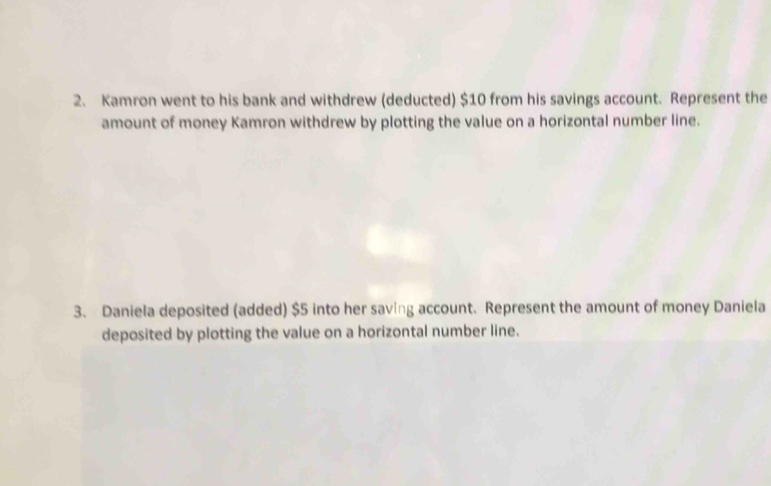 Kamron went to his bank and withdrew (deducted) $10 from his savings account. Represent the 
amount of money Kamron withdrew by plotting the value on a horizontal number line. 
3. Daniela deposited (added) $5 into her saving account. Represent the amount of money Daniela 
deposited by plotting the value on a horizontal number line.