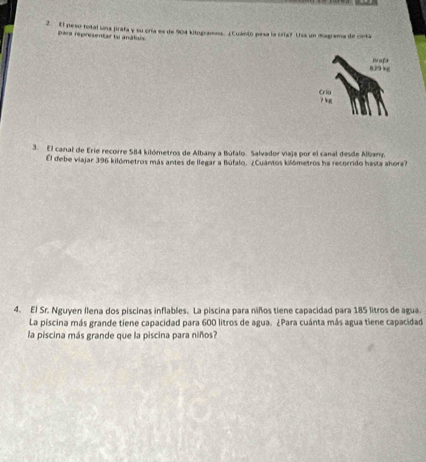 El peso total una jirafa y su cría es de 904 kilogramos. ¿Cuánto pesa la cría? Usa un diagrama de cinta 
para representar tu análisis 
3. El canal de Erie recorre 584 kilómetros de Albany a Búfalo. Salvador viaja por el canal desde Albar 
El debe viajar 396 kilómetros más antes de llegar a Búfalo. ¿Cuántos kilómetros ha recorrido hasta ahora? 
4. El Sr. Nguyen Ilena dos piscinas inflables. La piscina para niños tiene capacidad para 185 litros de agua. 
La piscina más grande tiene capacidad para 600 litros de agua. ¿Para cuánta más agua tiene capacidad 
la piscina más grande que la piscina para niños?