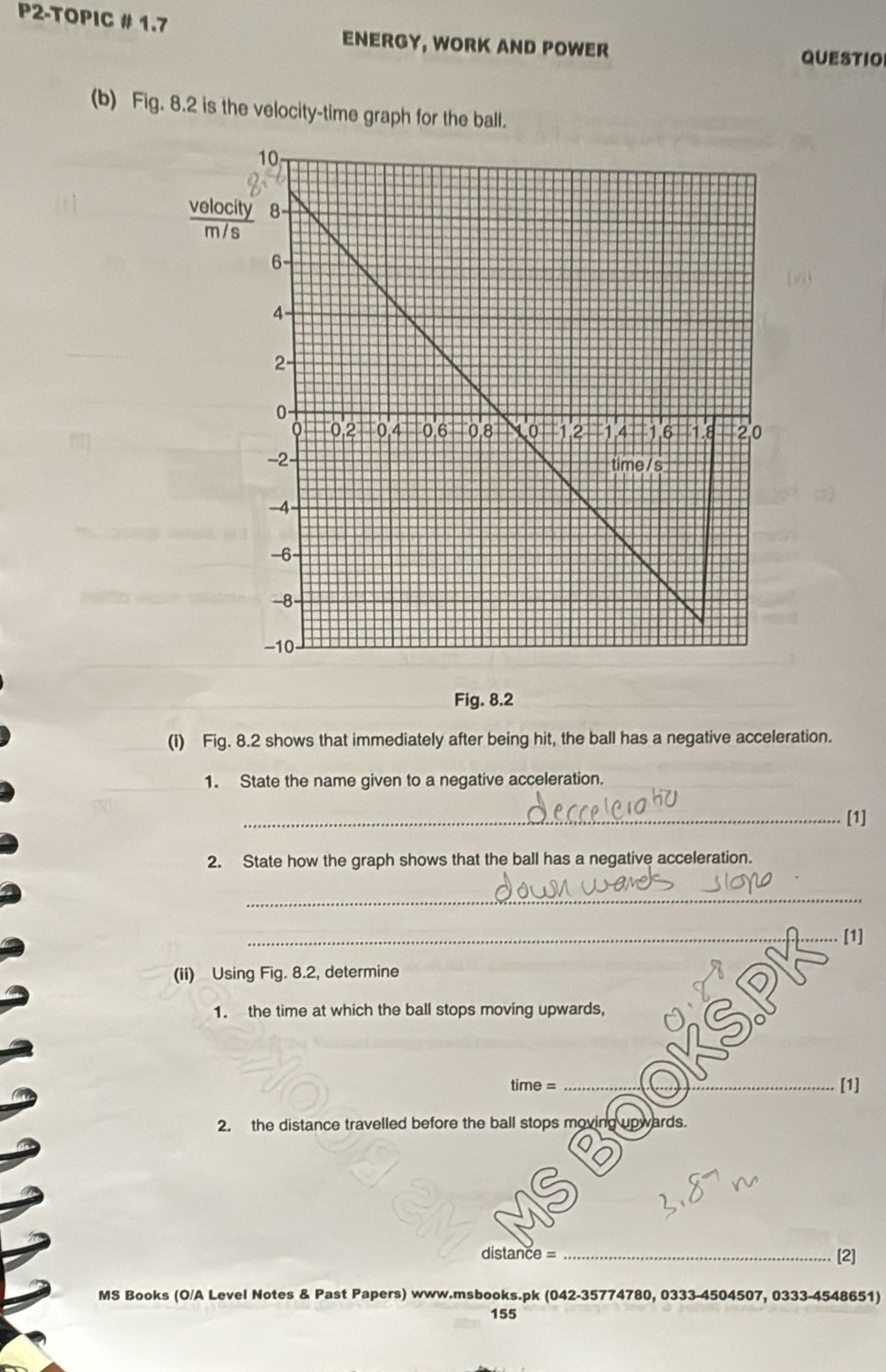 P2-TOPIC # 1.7 
ENERGY, WORK AND POWER QUESTIO 
(b) Fig. 8.2 is the velocity-time graph for the ball. 
veloc 
m / 
Fig. 8.2 
(i) Fig. 8.2 shows that immediately after being hit, the ball has a negative acceleration. 
1. State the name given to a negative acceleration. 
_[1] 
2. State how the graph shows that the ball has a negative acceleration. 
_ 
_[1] 
(ii) Using Fig. 8.2, determine 
1. the time at which the ball stops moving upwards, 
time = _[1] 
2. the distance travelled before the ball stops moving upwards. 
distance _[2] 
MS Books (O/A Level Notes & Past Papers) www.msbooks.pk (042-35774780, 0333-4504507, 0333-4548651) 
155