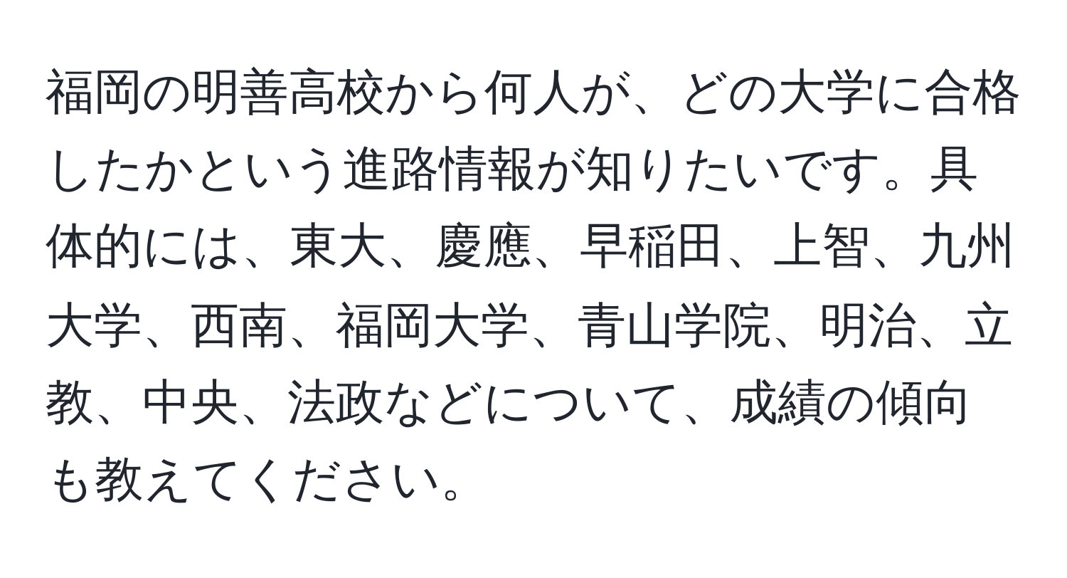 福岡の明善高校から何人が、どの大学に合格したかという進路情報が知りたいです。具体的には、東大、慶應、早稲田、上智、九州大学、西南、福岡大学、青山学院、明治、立教、中央、法政などについて、成績の傾向も教えてください。