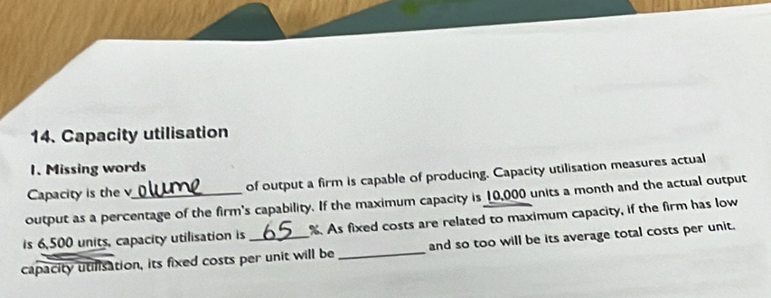 Capacity utilisation 
1. Missing words 
Capacity is the v of output a firm is capable of producing. Capacity utilisation measures actual 
output as a percentage of the firm's capability. If the maximum capacity is _ 10,000 units a month and the actual output 
is 6,500 units, capacity utilisation is %. As fixed costs are related to maximum capacity, if the firm has low 
capacity utilisation, its fixed costs per unit will be _and so too will be its average total costs per unit.