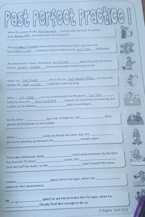 Past Perfect Practice I 
When the waiter finally had ow ed__ (arrive) with the food, the guests 
hod olrrody IcT___ (already leave) the restaurant. 
She had olmost finished (almost finish) washing the floors, but then she 
_ 
(suddenly lose) her balance and _(fall) badly. 
_ 
_ 
At around one o' clock, the busker _(play) his guitar for hours, 
but he _(not earn) enough money to buy lunch. 
_ 
When we _find him, he_ (already fall) 
_ 
asleep. He _wait for us for too long. 
When I (come) to the beach, the life guard_ 
(tell) me that she _(watch) the swimmers all morning, but 
luckily, so far nobody _(be) in real danger. 
By the time I _(go) over to help her, she _(put) 
almost all the berries in the bucket. 
When I _(visit) my friend the other day, she_ 
(be) busy cleaning up because she _(drop) a glass. 
Yesterday aftemoon, Betsy _(feel) quite annoyed. By the time 
her favorite TV show _(start), she_ 
(not do) half her work, so she _(can't watch) the show. 
Jocelyn_ (play) tennis for ages, when she_ 
(win) her first toumament. 
He _(plan) to ask her to marry him for ages, when he 
_ 
(finally find) the courage to do so. 
Regina Voitl 2010