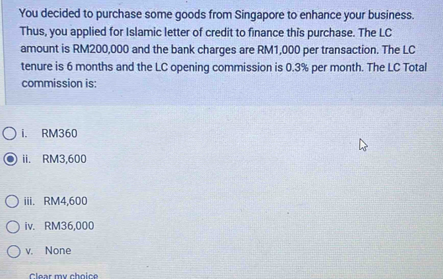 You decided to purchase some goods from Singapore to enhance your business.
Thus, you applied for Islamic letter of credit to finance this purchase. The LC
amount is RM200,000 and the bank charges are RM1,000 per transaction. The LC
tenure is 6 months and the LC opening commission is 0.3% per month. The LC Total
commission is:
i. RM360
ii. RM3,600
iii. RM4,600
iv. RM36,000
v. None
Clear my choice