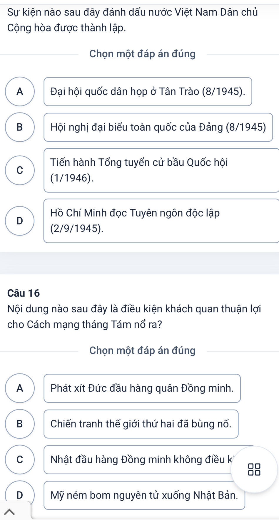 Sự kiện nào sau đây đánh dấu nước Việt Nam Dân chủ
Cộng hòa được thành lập.
Chọn một đáp án đúng
A Đại hội quốc dân họp ở Tân Trào (8/1945).
B Hội nghị đại biểu toàn quốc của Đảng (8/1945)
Tiến hành Tổng tuyển cử bầu Quốc hội
C
(1/1946).
Hồ Chí Minh đọc Tuyên ngôn độc lập
D
(2/9/1945).
Câu 16
Nội dung nào sau đây là điều kiện khách quan thuận lợi
cho Cách mạng tháng Tám nổ ra?
Chọn một đáp án đúng
A Phát xít Đức đầu hàng quân Đồng minh.
B Chiến tranh thế giới thứ hai đã bùng nổ.
C Nhật đầu hàng Đồng minh không điều k
D Mỹ ném bom nguyên tử xuống Nhật Bản.