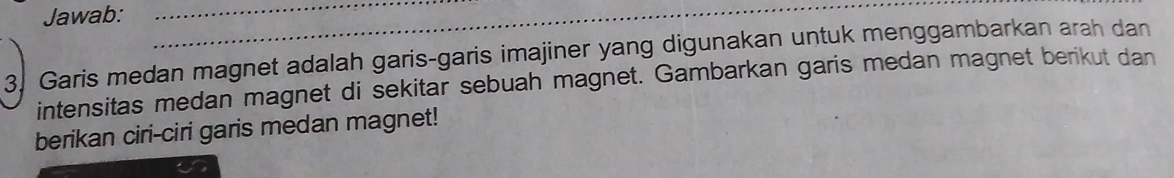 Jawab: 
3. Garis medan magnet adalah garis-garis imajiner yang digunakan untuk menggambarkan arah dan 
intensitas medan magnet di sekitar sebuah magnet. Gambarkan garis medan magnet berikut dan 
berikan ciri-ciri garis medan magnet!