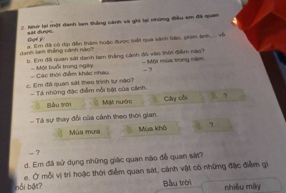 Nhớ lại một danh lam thắng cảnh và ghi lại những điều em đã quan 
sát được. 
Gợi ý: 
a. Em đã có dịp đến thăm hoặc được biết qua sách báo, phim ảnh,... về 
danh lam thắng cảnh nào? 
b. Em đã quan sát danh lam thắng cảnh đó vào thời điểm nào? 
- Một buổi trong ngày. - Một mùa trong năm. 
- Các thời điểm khác nhau. 
? 
c. Em đã quan sát theo trình tự nào? 
- Tả những đặc điểm nổi bật của cảnh. 
Bầu trời Mặt nước Cây cối ？ 
- Tả sự thay đổi của cảnh theo thời gian. 
Mùa mưa Mùa khô ？ 
-? 
d. Em đã sử dụng những giác quan nào để quan sát? 
e. Ở mỗi vị trí hoặc thời điểm quan sát, cảnh vật có những đặc điểm gì 
nổi bật? Bầu trời 
nhiều mây