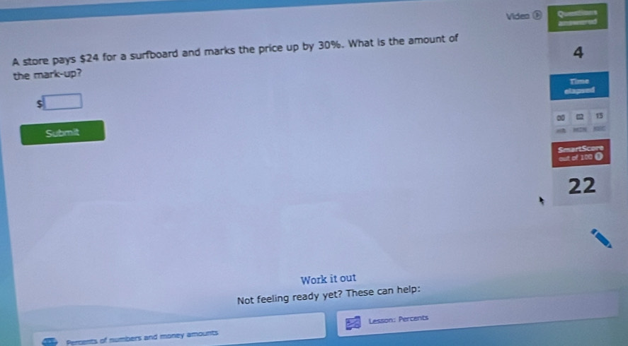 Viden Questions 
anweed 
4 
A store pays $24 for a surfboard and marks the price up by 30%. What is the amount of 
the mark-up? Time 
elapse
$
15
Submit 
SmartScore 
out of 100 (
22
Work it out 
Not feeling ready yet? These can help: 
Percents of numbers and money amounts Lesson: Percents