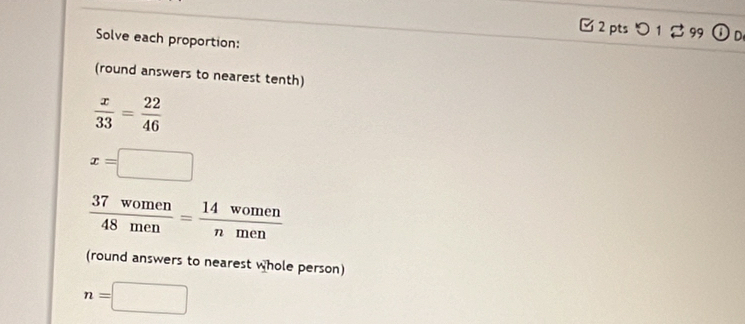 Solve each proportion: 
(round answers to nearest tenth)
 x/33 = 22/46 
x=□
 37women/48men = 14women/nmen 
(round answers to nearest whole person)
n=□