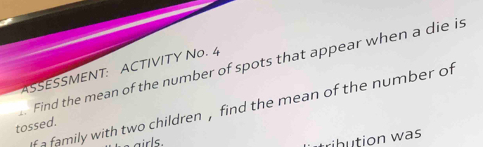 Find the mean of the number of spots that appear when a die is ASSESSMENT: ACTIVITY No. 4 
f a family with two children , find the mean of the number of 
tossed. 
airls. 
trihution was