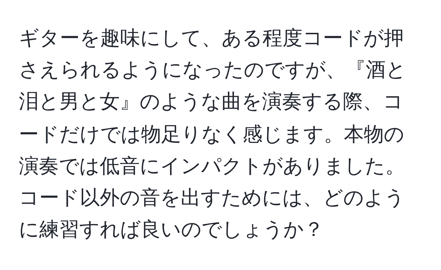 ギターを趣味にして、ある程度コードが押さえられるようになったのですが、『酒と泪と男と女』のような曲を演奏する際、コードだけでは物足りなく感じます。本物の演奏では低音にインパクトがありました。コード以外の音を出すためには、どのように練習すれば良いのでしょうか？