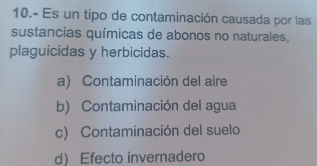 10.- Es un tipo de contaminación causada por las
sustancias químicas de abonos no naturales,
plaguicidas y herbicidas.
a) Contaminación del aire
b) Contaminación del agua
c) Contaminación del suelo
d Efecto invernadero