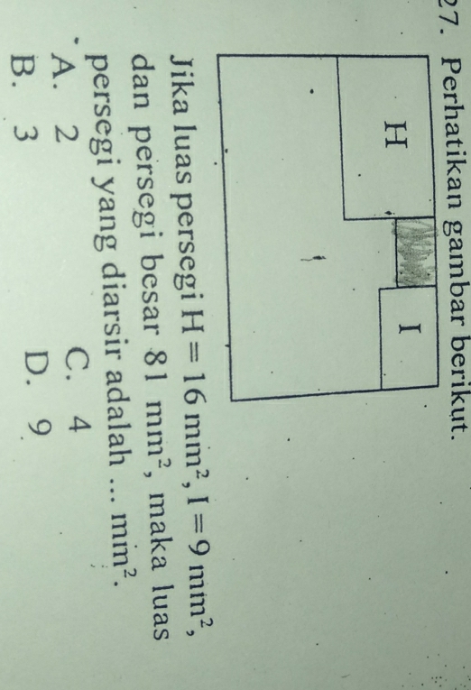 Perhatikan gambar berikut.
I
H
Jika luas persegi H=16mm^2, I=9mm^2, 
dan persegi besar 81mm^2 , maka luas
persegi yang diarsir adalah ... min^2.
A. 2 C. 4
B. 3 D. 9