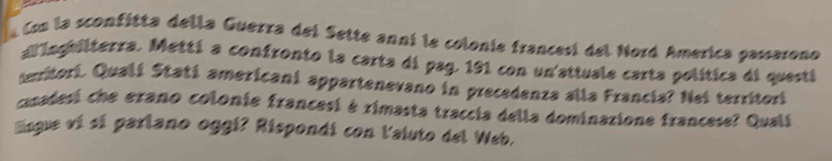 la Con la sconfítta della Guerra del Sette anni le colonie francesí del Nord America passarono 
allinghilterra. Metti a confronto la carta di pag. 191 con un'attuale carta política di questi 
emtori. Qualí Statí americani appartenevano in precedenza alla Francia? Nei territori 
coadesi che erano colonie francesi é rimasta traccia della dominazione francese? Quali 
Eingue vi sí parlano oggi? Rispondi con l'aiuto del Web.