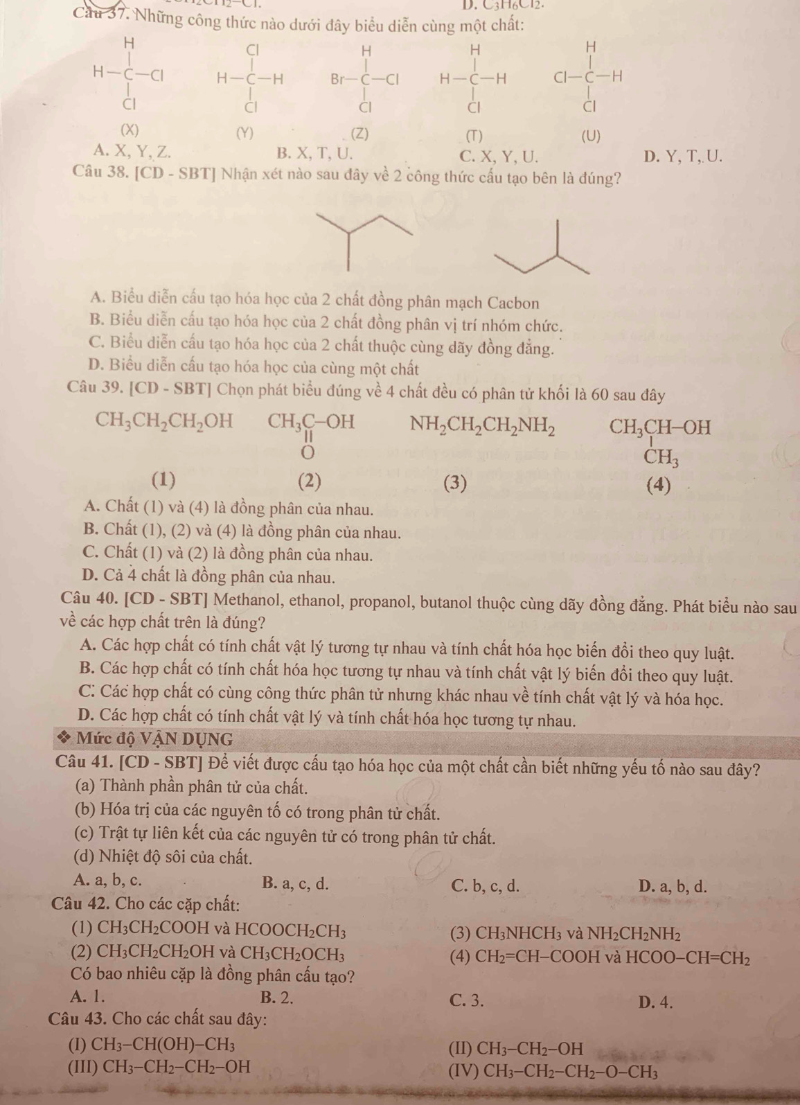 C3H6Cl2.
Cầu 37. Những công thức nào dưới đây biểu diễn cùng một chất:
  
H
H
H-frac (_1)^H(_Cl)^(Cl) H-C H-C-Hendarray -H Br-C-Cl CI-C-H
□ 
Cl
Cl
CI
(X) (Y) (Z) (T) (U)
A. X, Y, Z. B. X, T, U. C. X, Y, U. D. Y, T, U.
Câu 38. [CD-SBT] Nhận xét nào sau đây về 2 công thức cấu tạo bên là đúng?
A. Biểu diễn cấu tạo hóa học của 2 chất đồng phân mạch Cacbon
B. Biểu diễn cấu tạo hóa học của 2 chất đồng phân vị trí nhóm chức.
C. Biểu diễn cấu tạo hóa học của 2 chất thuộc cùng dãy đồng đẳng.
D. Biểu diễn cấu tạo hóa học của cùng một chất
Câu 39.[CD-SBT] | Chọn phát biểu đúng về 4 chất đều có phân tử khối là 60 sau đây
CH_3CH_2CH_2OH CH_3C-OH N NH_2CH_2CH_2NH_2 CH_3CH-OH
||
Ö
CH_3
(1) (2) (3) (4)
A. Chất (1) và (4) là đồng phân của nhau.
B. Chất (1), (2) và (4) là đồng phân của nhau.
C. Chất (1) và (2) là đồng phân của nhau.
D. Cả 4 chất là đồng phân của nhau.
Câu 40. [CD - SBT] Methanol, ethanol, propanol, butanol thuộc cùng dãy đồng đẳng. Phát biểu nào sau
về các hợp chất trên là đúng?
A. Các hợp chất có tính chất vật lý tương tự nhau và tính chất hóa học biến đổi theo quy luật.
B. Các hợp chất có tính chất hóa học tương tự nhau và tính chất vật lý biến đổi theo quy luật.
C: Các hợp chất có cùng công thức phân tử nhưng khác nhau về tính chất vật lý và hóa học.
D. Các hợp chất có tính chất vật lý và tính chất hóa học tương tự nhau.
Mức độ VậN DỤNG
Câu 41. [CD - SBT] Để viết được cấu tạo hóa học của một chất cần biết những yếu tố nào sau đây?
(a) Thành phần phân tử của chất.
(b) Hóa trị của các nguyên tố có trong phân tử chất.
(c) Trật tự liên kết của các nguyên tử có trong phân tử chất.
(d) Nhiệt độ sôi của chất.
A. a, b, c. B. a, c, d. C. b, c, d. D. a, b, d.
Câu 42. Cho các cặp chất:
(1) CH_3CH_2COOH và HCOOCH_2CH_3 (3) CH₃N HCH_3 và NH_2CH_2NH_2
(2) CH_3CH_2CH_2OH và CH_3CH_2OCH_3 và HCOO-CH=CH_2
(4) CH_2=CH-COOH
Có bao nhiêu cặp là đồng phân cấu tạo?
A. 1. B. 2. C. 3. D. 4.
Câu 43. Cho các chất sau đây:
(I) CH_3-CH(OH)-CH_3 (II) CH_3-CH_2-OH
(III) CH_3-CH_2-CH_2-OH (IV) CH_3-CH_2-CH_2-O-CH_3