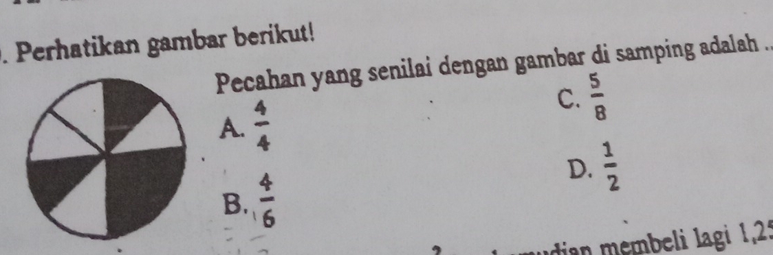 Perhatikan gambar berikut!
Pecahan yang senilai dengan gambar di samping adalah .
A.  4/4 
C.  5/8 
D.  1/2 
B.  4/6 
ia embeli lagi 1, 23