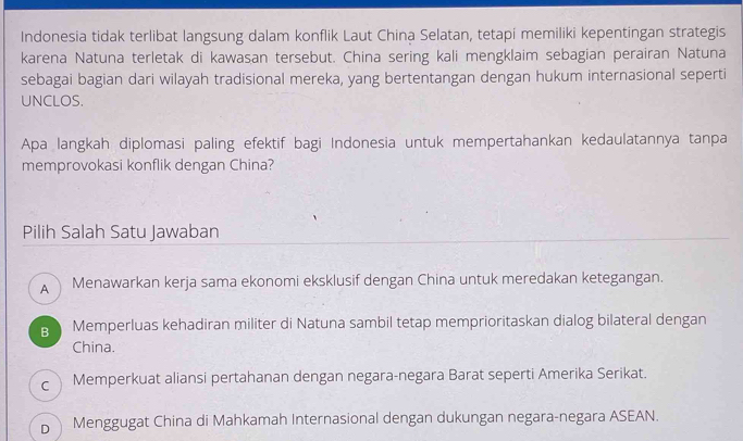 Indonesia tidak terlibat langsung dalam konflik Laut China Selatan, tetapí memiliki kepentingan strategis
karena Natuna terletak di kawasan tersebut. China sering kali mengklaim sebagian perairan Natuna
sebagai bagian dari wilayah tradisional mereka, yang bertentangan dengan hukum internasional seperti
UNCLOS.
Apa langkah diplomasi paling efektif bagi Indonesia untuk mempertahankan kedaulatannya tanpa
memprovokasi konflik dengan China?
Pilih Salah Satu Jawaban
A Menawarkan kerja sama ekonomi eksklusif dengan China untuk meredakan ketegangan.
g Memperluas kehadiran militer di Natuna sambil tetap memprioritaskan dialog bilateral dengan
China.
c  Memperkuat aliansi pertahanan dengan negara-negara Barat seperti Amerika Serikat.
b Menggugat China di Mahkamah Internasional dengan dukungan negara-negara ASEAN.