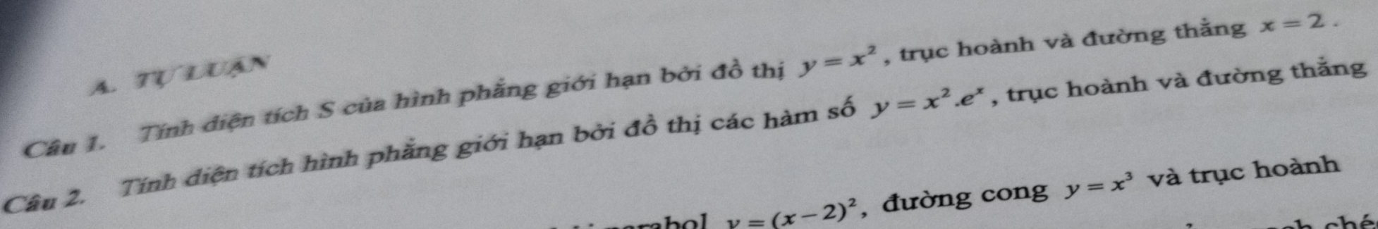 Tự luận 
Câu 1. Tính diện tích S của hình phẳng giới hạn bởi đồ thị y=x^2 , trục hoành và đường thằng x=2. 
Câu 2. Tính diện tích hình phẳng giới hạn bởi đồ thị các hàm số y=x^2.e^x , trục hoành và đường thắng
y=(x-2)^2 , đường cong y=x^3 và trục hoành 
hó