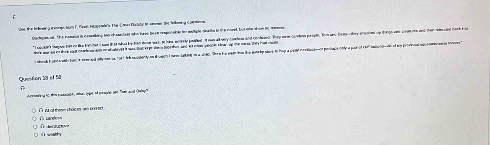 Use the following excerpt from F. Scott Fitzgerald's The Great Gatsby to answer the following questions.
Background: The narrator is describing two characters who have been responsible for multiple deaths in the novel, but who show no remorse.
"I couldn't forgive him or like him but I saw that what he had done was, to him, entirely justified. It was all very careless and confused. They were careless people, Tom and Daisy-they smashed up things and creatures and then rereated back into
their money or their vast carelessness or whatever it was that kept them together, and let other people clean up the mess they had made
I shook hands with him; it seemed silly not to, for I felt suddenly as though I were talking to a child. Then he went into the jewelry store to buy a pearl necklace-or perhaps only a pair of cuff buttons-rid of my provincial squeamishness forever"
Question 18 of 50
∩
According to this passage, what type of people are Tom and Daisy?
∩ All of these choices are correct
∩ careless
∩ destructuve
∩ wealthy