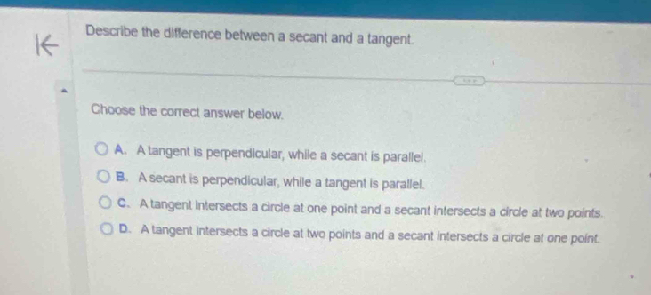 Describe the difference between a secant and a tangent.
Choose the correct answer below.
A. A tangent is perpendicular, while a secant is parallel.
B. A secant is perpendicular, while a tangent is parallel.
C. A tangent intersects a circle at one point and a secant intersects a circle at two points.
D. A tangent intersects a circle at two points and a secant intersects a circle at one point.