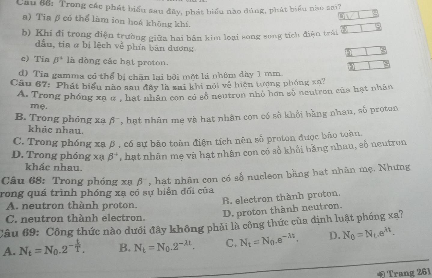 Cầu 66: Trong các phát biểu sau đây, phát biểu nào đúng, phát biểu nào sai?
D
a) Tia β có thể làm ion hoá không khí.
b) Khi đi trong điện trường giữa hai bản kim loại song song tích điện trái D
dấu, tia α bị lệch về phía bản dương.
D
c) Tia beta^+ là dòng các hạt proton.
D is
d) Tia gamma có thể bị chặn lại bởi một lá nhôm dày 1 mm.
Câu 67: Phát biểu nào sau đây là sai khi nói về hiện tượng phóng xạ?
A. Trong phóng xạ α , hạt nhân con có số neutron nhỏ hơn số neutron của hạt nhân
mẹ.
B. Trong phóng xạ beta^- T, hạt nhân mẹ và hạt nhân con có số khối bằng nhau, số proton
khác nhau.
C. Trong phóng xạ β , có sự bảo toàn điện tích nên số proton được bảo toàn.
D. Trong phóng xạ beta^+ , hạt nhân mẹ và hạt nhân con có số khối bằng nhau, số neutron
khác nhau.
Câu 68: Trong phóng xạ beta^- , hạt nhân con có số nucleon bằng hạt nhân mẹ. Nhưng
rong quá trình phóng xạ có sự biến đổi của
A. neutron thành proton.
B. electron thành proton.
C. neutron thành electron.
D. proton thành neutron.
Câu 69: Công thức nào dưới đây không phải là công thức của định luật phóng xạ?
A. N_t=N_0.2^(-frac t)T.
B. N_t=N_0.2^(-lambda t). C. N_t=N_0.e^(-lambda t). D. N_0=N_t.e^(lambda t).
Trang 261