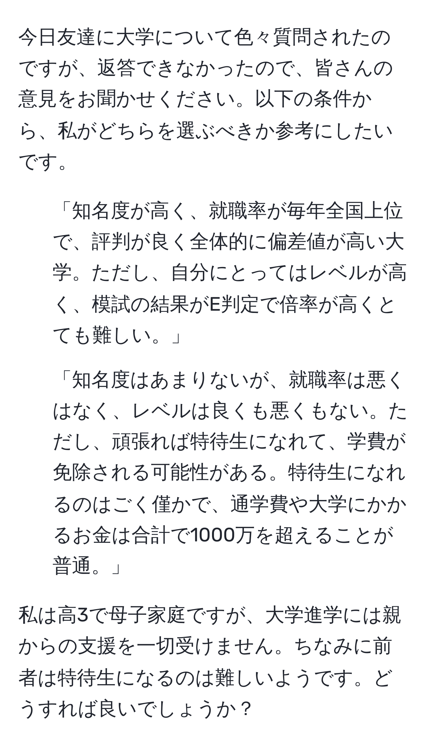 今日友達に大学について色々質問されたのですが、返答できなかったので、皆さんの意見をお聞かせください。以下の条件から、私がどちらを選ぶべきか参考にしたいです。

1. 「知名度が高く、就職率が毎年全国上位で、評判が良く全体的に偏差値が高い大学。ただし、自分にとってはレベルが高く、模試の結果がE判定で倍率が高くとても難しい。」

2. 「知名度はあまりないが、就職率は悪くはなく、レベルは良くも悪くもない。ただし、頑張れば特待生になれて、学費が免除される可能性がある。特待生になれるのはごく僅かで、通学費や大学にかかるお金は合計で1000万を超えることが普通。」

私は高3で母子家庭ですが、大学進学には親からの支援を一切受けません。ちなみに前者は特待生になるのは難しいようです。どうすれば良いでしょうか？