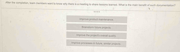 After the completion, team members want to know why there is a meeting to share lessons learned. What is the main benefit of such documentation?
o○ o ○
Improve product maintenance.
Brainstorm future projects
Improve the project's overall quality.
Improve processes in future, similar projects.