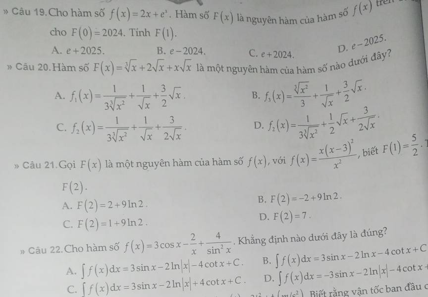 Cho hàm số f(x)=2x+e^x. Hàm số F(x) là nguyên hàm của hàm số f(x) tren 
cho F(0)=2024. Tính F(1).
A. e+2025. B. e-2024. C. e+2024.
D. e-2025.
» Câu 20. Hàm số F(x)=sqrt[3](x)+2sqrt(x)+xsqrt(x) là một nguyên hàm của hàm số nào dưới đây?
A. f_1(x)= 1/3sqrt[3](x^2) + 1/sqrt(x) + 3/2 sqrt(x). f_3(x)= sqrt[3](x^2)/3 + 1/sqrt(x) + 3/2 sqrt(x).
B.
C. f_2(x)= 1/3sqrt[3](x^2) + 1/sqrt(x) + 3/2sqrt(x) . f_2(x)= 1/3sqrt[3](x^2) + 1/2 sqrt(x)+ 3/2sqrt(x) .
D.
» Câu 21.Gọi F(x) là một nguyên hàm của hàm số f(x) , với f(x)=frac x(x-3)^2x^2, biết F(1)= 5/2 .
F(2).
A. F(2)=2+9ln 2.
B. F(2)=-2+9ln 2.
C. F(2)=1+9ln 2.
D. F(2)=7.
» Câu 22. Cho hàm số f(x)=3cos x- 2/x + 4/sin^2x . Khẳng định nào dưới đây là đúng?
A. ∈t f(x)dx=3sin x-2ln |x|-4cot x+C. B. ∈t f(x)dx=3sin x-2ln x-4cot x+C
D. ∈t f(x)dx=-3sin x-2ln |x|-4cot x-
C. ∈t f(x)dx=3sin x-2ln |x|+4cot x+C. ....(...(...(2) Biết rằng vận tốc ban đầu c