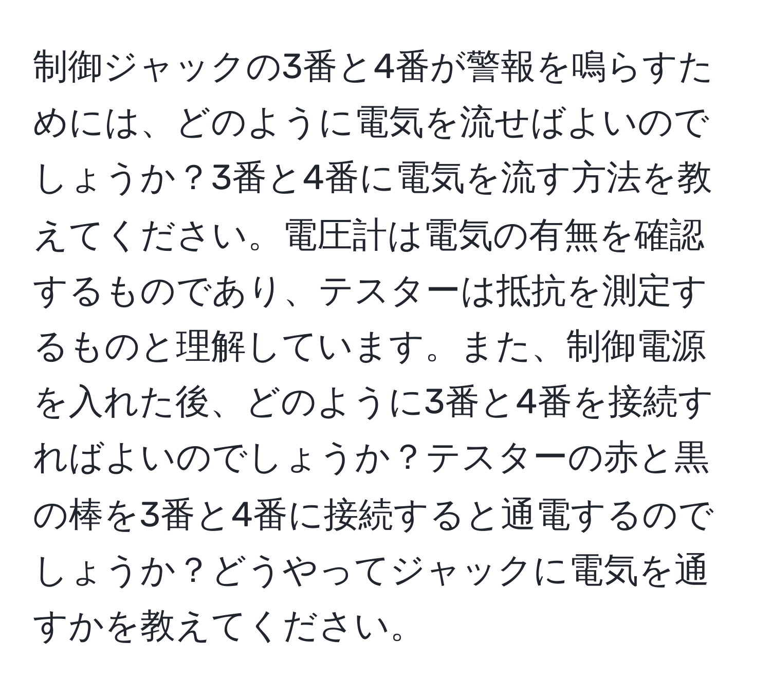 制御ジャックの3番と4番が警報を鳴らすためには、どのように電気を流せばよいのでしょうか？3番と4番に電気を流す方法を教えてください。電圧計は電気の有無を確認するものであり、テスターは抵抗を測定するものと理解しています。また、制御電源を入れた後、どのように3番と4番を接続すればよいのでしょうか？テスターの赤と黒の棒を3番と4番に接続すると通電するのでしょうか？どうやってジャックに電気を通すかを教えてください。