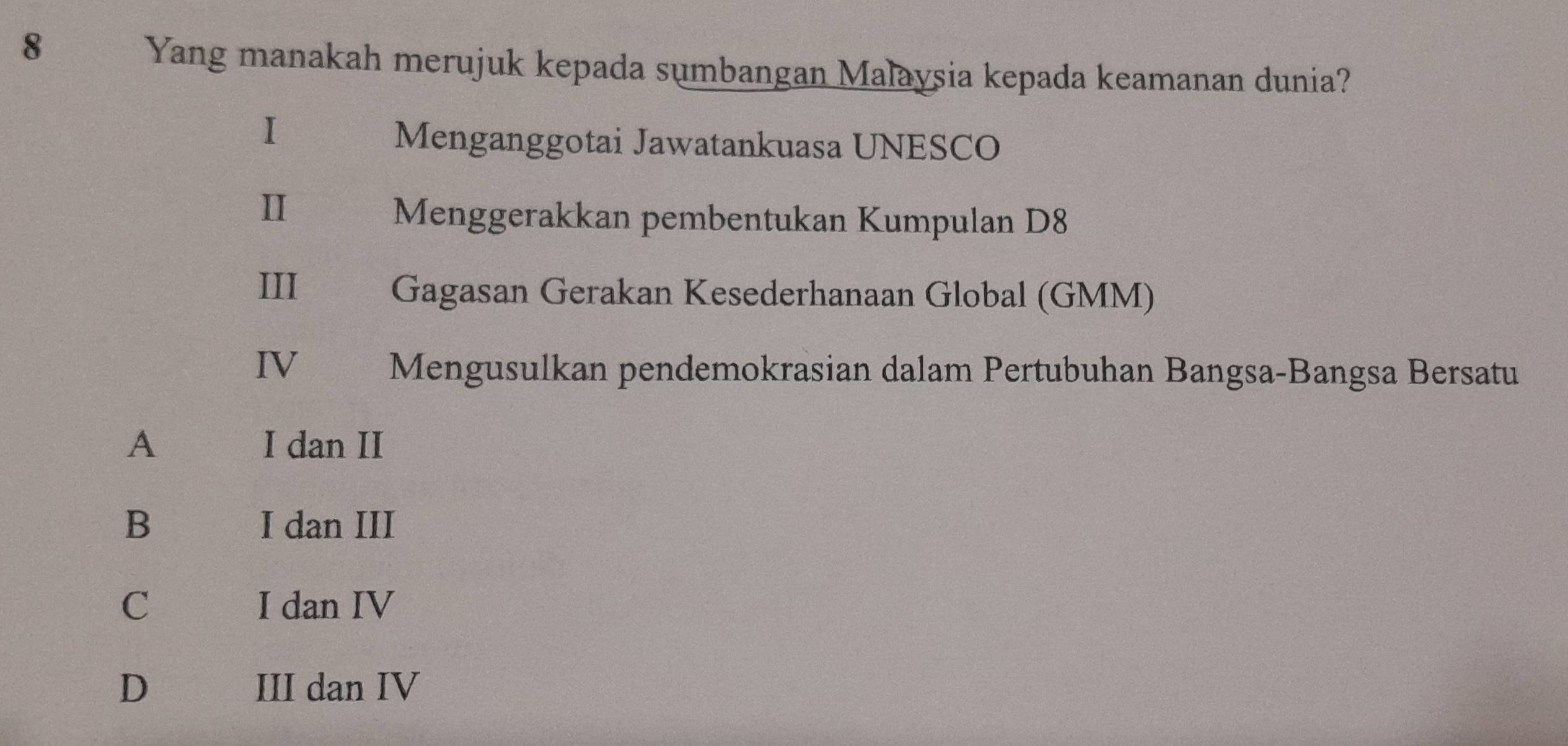 Yang manakah merujuk kepada sumbangan Malaysia kepada keamanan dunia?
I
Menganggotai Jawatankuasa UNESCO
II
Menggerakkan pembentukan Kumpulan D8
III Gagasan Gerakan Kesederhanaan Global (GMM)
IV Mengusulkan pendemokrasian dalam Pertubuhan Bangsa-Bangsa Bersatu
A I dan II
B I dan III
C I dan IV
D III dan IV