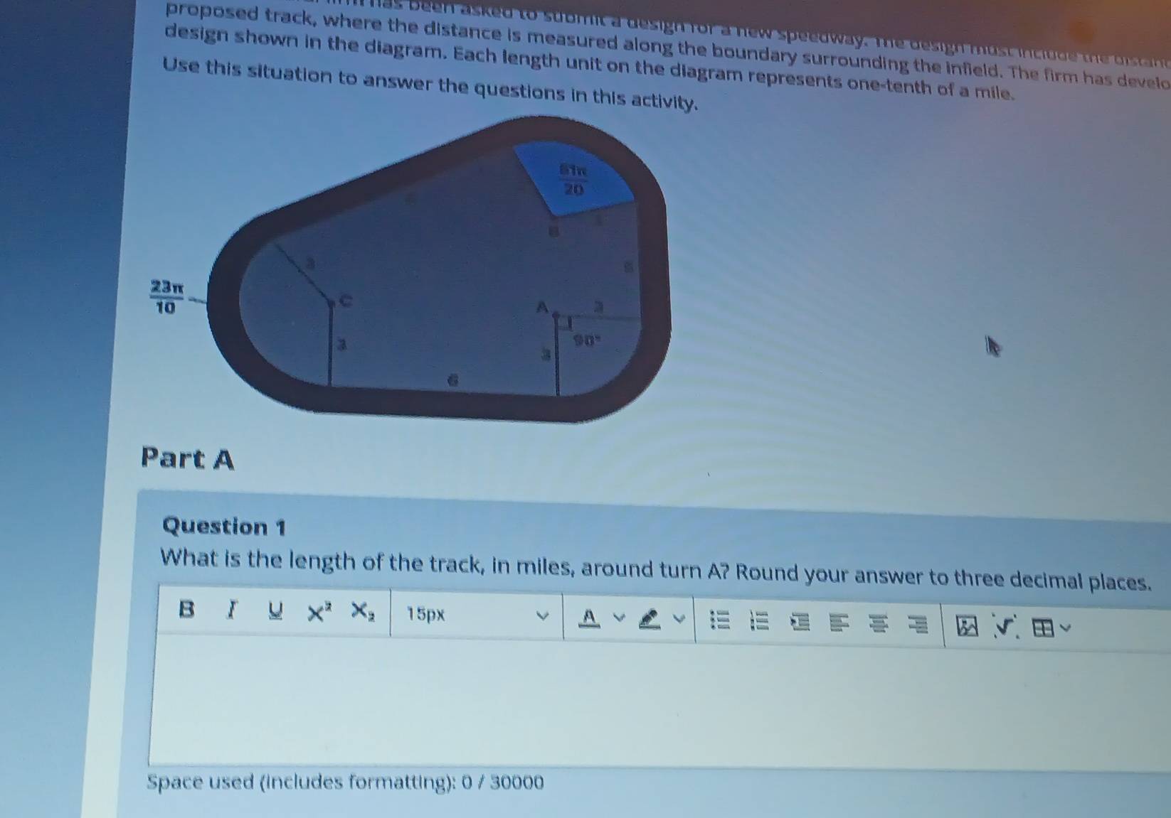 Tas been asked to  stom it a design for a new speedway. Te  esigh must inc io d      d    a 
proposed track, where the distance is measured along the boundary surrounding the infield. The firm has develd
design shown in the diagram. Each length unit on the diagram represents one-tenth of a mile.
Use this situation to answer the questions in this act
Part A
Question 1
What is the length of the track, in miles, around turn A? Round your answer to three decimal places.
B I X^2X_2 15px
Space used (includes formatting): 0 / 30000