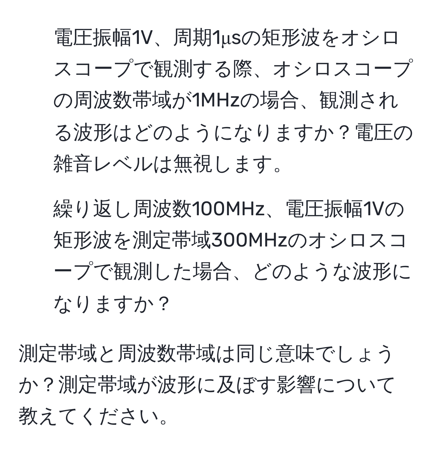 電圧振幅1V、周期1μsの矩形波をオシロスコープで観測する際、オシロスコープの周波数帯域が1MHzの場合、観測される波形はどのようになりますか？電圧の雑音レベルは無視します。

2. 繰り返し周波数100MHz、電圧振幅1Vの矩形波を測定帯域300MHzのオシロスコープで観測した場合、どのような波形になりますか？

測定帯域と周波数帯域は同じ意味でしょうか？測定帯域が波形に及ぼす影響について教えてください。