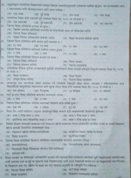 ३. समुदायद्वारा सज्वालित विद्यालयले स्वोकत शिक्षक दरकदीअनुसरको तलबभता वार्िक वृद्धियर, धष सज्वयकोष रकम
र एकपटकका लागि प्रोत्साहनस्वरूप कति रकम पा्दछ ?
(क) एक लाख (ख) दुई लाख (ग) तौन लाख (घ) पॉरच लाख
११.माष्यमिक शिक्षा कति प्रकारको हुने व्यवस्था शिक्षा ऐन, २०२६ मा गरिएकों छ ?
(क) एक प्रकारको (ख) दुई प्रकारको
३२. जिल्ला शिक्षा समितिको अध्यक्ष को हुन्छ ? (ग) तीन प्रकारको (५) चार प्रकारको
(क) जिल्ला समन्वय समितिकों सभापति वा सभापतिकों काम गर्न तोकिएको व्यक्ति
(ख) जिल्ला शिक्षा अधिकारी
(ग) प्रमुख जिल्ला अधिकारीले तोकेको व्यक्ति (प) शिक्षा विभागले तोकेको व्यक्ति
३३.जिल्ला शिक्षा समितिमा कति सदस्य रहने व्यवस्था छ ?
(क) १० जना (ख) १३ जना (ग) १४ जना
३४. जिल्ला शिक्षा समितिमा कतिजना मनोनित सदस्य हुन्छन्? (ष) १५ जना
(क) ६ जना (ख) ६ जना (ग) १० जना
३५. जिल्ला शिक्षा समितिको विघटन कसले गर्न सक्छ ? (ष) ४ जना
(क) जिल्ला शिक्षा अधिकारी (ख) नेषाल सरकार
(ग) जिल्ला समन्वय समिति (ष) जिल्ला न्यायाओीश
३६. सार्वजनिक शैक्षिक गुठीका सज्वालकले गुठीको उत्तराधिकारो तोक्दा कसको स्वोकति लिनुपने व्ववस्था शिक्षा ऐन, २०२८
ले गरेको छ ?
(क) शिक्षा मन्त्रालय (ख) शिक्षा विभाग
(ग) राष्ट्रिय शिक्षा परिषद् (घ) जिल्ला शिक्षा कार्यालय
३७. आधारभूत तथा माध्यमिक तहमा अध्ययन गर्नें गरिबीको रेखामुनी रहेका दलित, जनजाति र महिलालगायत अन्य
विद्यार्थोलाई सामुदायिक विद्यालयमा कति शुल्क लिएर शिक्षा दिने व्यवस्था शिक्षा ऐन, २०२८ ले गरेको छ ?
(क) दस प्रतिशत (ख) निःशुल्क (ग) २५ प्रतिशत (ष) ५० प्रतिशत
३८ गार्ड वा नगर शिक्षा समितिमा कतिजना सदस्यहरू रहन्छन् ?
(क) ५ जना (ख) ७ जना (ग) ९ जना (घ) ११ जना
३९. जिल्ला शिक्षा समितिका मनोनित सदस्यको पंदावधि कति वर्षको हुन्छ ?
(क) एक वर्ष (ख) ६ महिना (ग) दुई वर्ष (घ) चार वर्ष
४०. शिक्षा ऐन (आठी संशोषन) अनुसार आधारभूत शिक्षा भन्नाले कति कक्षासम्मको शिक्ालाई बुभिन्छ?
(क) कक्षा १ देखि कक्षा ५ सम्म (ख) कक्षा १ देखि कक्षा ८ सम्म
(ग) प्रारम्भिक बाल शिक्षादेखि कक्षा ८ सम्म (घ) कक्षा १ देखि कक्षा १० सम्म
४१. विदेशी शिक्षण संस्थार्संग सम्बन्धन गरो विद्यालय खोलने सम्कधमा नेपाल सरकारसंग सम्भफौता भएमा वा त्यसरी विद्यालय
खोल्न कसको सिफारिस आवश्यकता पर्वछ ?
(क) विद्यालय खोल्ने गाविस/नगरपालिका (ख) सम्बन्धित देशको विदेश मन्त्रालय
(ग) शिक्षा मन्त्रालय (ष) कुटनैतिक नियोग
४२. जिल्ला शिक्षला समितिको बैठकमा समितिका सदस्यबाहेक कसलाई आमन्त्रण गरिन्छ ?
(क) समाजसेवीलाई ख) जिल्लाभित्रका संसद सदस्यलाई
(ग) जिल्लाको शिक्षा विकासमा योगदान दिने व्यक्तिलाई
(घ) माथिका सब।
३.  नेपाल सरकार वा तोकिएको अधिकारीले कसको राय सल्लाह लिई सज्बालन भइरहेको कने विद्यालयलाई एकस्थानबाट
अरको स्थानमा सार्न वा दुई वा दुईभन्दा बढी विद्यालयलाई गाभी एउय विद्यालय कायम गर्न वा विद्यालषको नाम परिवर्तन
वा विद्यालय बन्द गन, खोल्न वा कक्षा थप गरी चलाउन अनुमति वा स्वीकृति दिन सकिन्छ ?
(क) जिल्ला शिक्षा समिति (ख) गार्ड शिक्षा समिति
(ग) शिक्षा मन्त्रालय (घ) विद्यालय व्यवस्थापन समिति