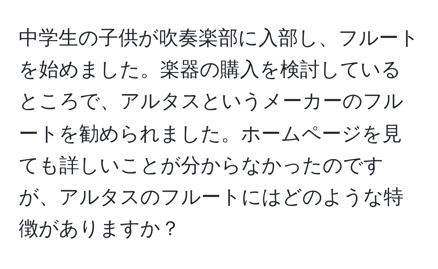 中学生の子供が吹奏楽部に入部し、フルートを始めました。楽器の購入を検討しているところで、アルタスというメーカーのフルートを勧められました。ホームページを見ても詳しいことが分からなかったのですが、アルタスのフルートにはどのような特徴がありますか？