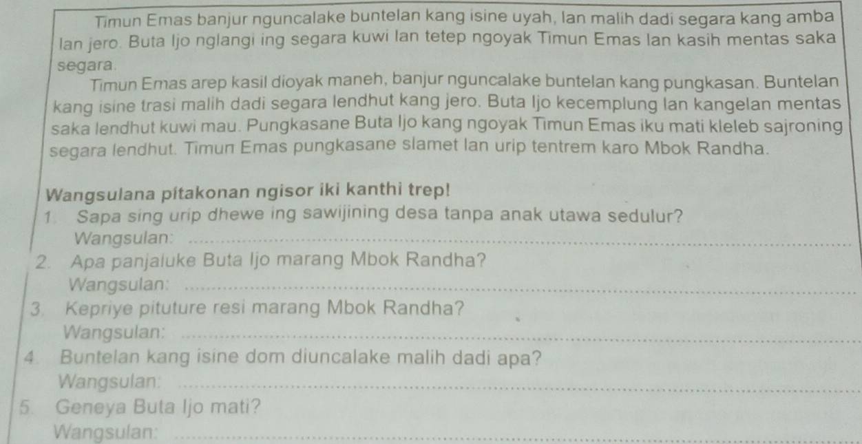 Timun Emas banjur nguncalake buntelan kang isine uyah, lan malih dadi segara kang amba 
lan jero. Buta Ijo nglangi ing segara kuwi lan tetep ngoyak Timun Emas Ian kasih mentas saka 
segara. 
Timun Emas arep kasil dioyak maneh, banjur nguncalake buntelan kang pungkasan. Buntelan 
kang isine trasi malih dadi segara lendhut kang jero. Buta Ijo kecemplung lan kangelan mentas 
saka lendhut kuwi mau. Pungkasane Buta Ijo kang ngoyak Timun Emas iku mati kleleb sajroning 
segara lendhut. Timun Emas pungkasane slamet lan urip tentrem karo Mbok Randha. 
Wangsulana pítakonan ngisor iki kanthi trep! 
1 Sapa sing urip dhewe ing sawijining desa tanpa anak utawa sedulur? 
Wangsulan:_ 
2. Apa panjaluke Buta Ijo marang Mbok Randha? 
Wangsulan:_ 
3. Kepriye pituture resi marang Mbok Randha? 
Wangsulan:_ 
4. Buntelan kang isine dom diuncalake malih dadi apa? 
Wangsulan:_ 
5. Geneya Buta Ijo mati? 
Wangsulan:_