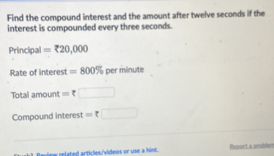 Find the compound interest and the amount after twelve seconds if the 
interest is compounded every three seconds. 
Principal =zeta 20,000
Rate of interest =800% per minute
Total am □ □ □ 110 = □ 
Compound interest = 7 □ 
? Review related articles/videos or use a hint. Report a problem