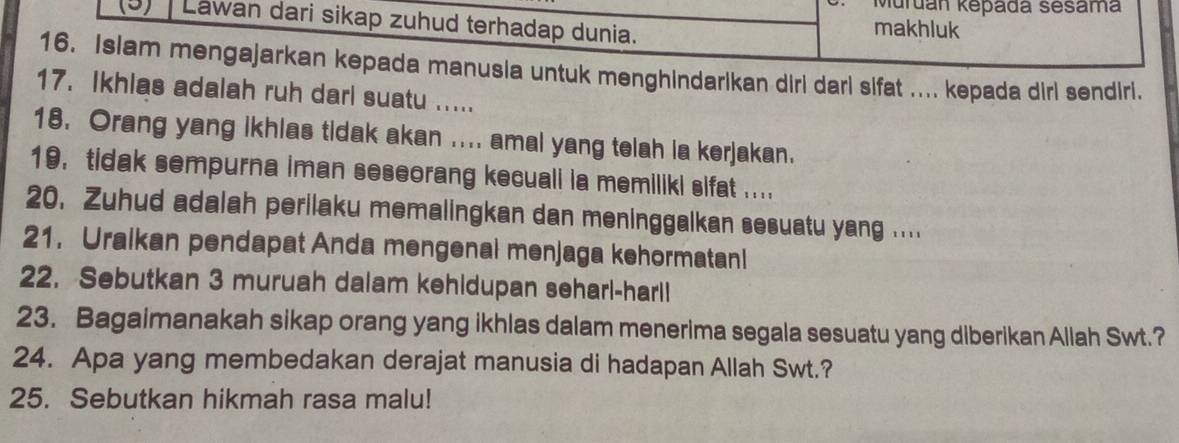 Muruán kepada sesama 
Lawan dari sikap zuhud terhadap dunia. makhluk 
16. Islam mengajarkan kepada manusia untuk menghindarikan diri dari sifat .... kepada dirl sendiri. 
17. Ikhlas adalah ruh darl suatu ..... 
18. Orang yang ikhias tidak akan .... amal yang telah ia kerjakan. 
19. tidak sempurna iman seseorang kecuali ia memiliki sifat .... 
20. Zuhud adalah perilaku memalingkan dan meninggalkan sesuatu yang .... 
21. Uraikan pendapat Anda mengenal menjaga kehormatan! 
22. Sebutkan 3 muruah dalam kehidupan seharl-harll 
23. Bagaimanakah sikap orang yang ikhlas dalam menerima segala sesuatu yang diberikan Allah Swt.? 
24. Apa yang membedakan derajat manusia di hadapan Allah Swt.? 
25. Sebutkan hikmah rasa malu!