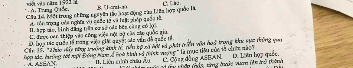 viết vào năm 1922 là
A. Trung Quốc. B. U-crai-na. C. Lào.
Câu 14. Một trong những nguyên tắc hoạt động của Liên hợp quốc là
A. tôn trọng các nghĩa vụ quốc tế và luật pháp quốc tế.
B. hợp tác, bình đẳng trên cơ sở các bên cùng có lợi.
C. được can thiệp vào công việc nội bộ của các quốc gia.
D. hợp tác quốc tế trong việc giải quyết các vấn đề quốc tế.
Câu 15. "Thúc đầy tăng trưởng kinh tế, tiến bộ xã hội và phát triển văn hoá trong khu vực thông qua
hợp tác, hướng tới một Đông Nam Á hoà bình và thịnh vượng '' là mục tiêu của tổ chức nào?
A. ASEAN. B. Liên minh châu Âu. C. Cộng đồng ASEAN. D. Liên hợp quốc.
* Có thu nhập thấp, từng bước vươn lên trở thành