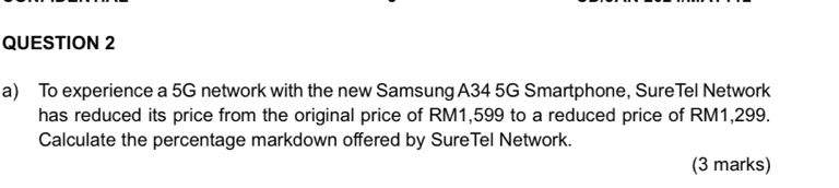 To experience a 5G network with the new Samsung A34 5G Smartphone, SureTel Network 
has reduced its price from the original price of RM1,599 to a reduced price of RM1,299. 
Calculate the percentage markdown offered by SureTel Network. 
(3 marks)