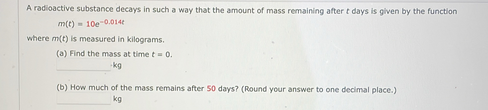 A radioactive substance decays in such a way that the amount of mass remaining after t days is given by the function
m(t)=10e^(-0.014t)
where m(t) is measured in kilograms. 
(a) Find the mass at time t=0. 
_ kg
(b) How much of the mass remains after 50 days? (Round your answer to one decimal place.) 
_
kg