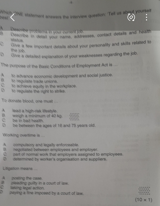 Which ONE statement answers the interview question: 'Tell us about yourself
best
A Describe problems in your current job.
8 Describe in detail your name, addresses, contact details and health
status.
C Give a few important details about your personality and skills related to
the job.
D Give a detailed explanation of your weaknesses regarding the job.
The purpose of the Basic Conditions of Employment Act is ...
A to advance economic development and social justice.
B to regulate trade unions.
C to achieve equity in the workplace.
D to regulate the right to strike.
To donate blood, one must ....
B lead a high-risk lifestyle.
weigh a minimum of 40 kg. .
be in bad health.
D be between the ages of 16 and 75 years old.
Working overtime is ...
A compulsory and legally enforceable.
B negotiated between employees and employer.
C part of normal work that employers assigned to employees.
determined by worker's organisation and suppliers.
Litigation means ...
Aposting the case.
B pleading guilty in a court of law.
C taking legal action.
、 paying a fine imposed by a court of law.
(10* 1)