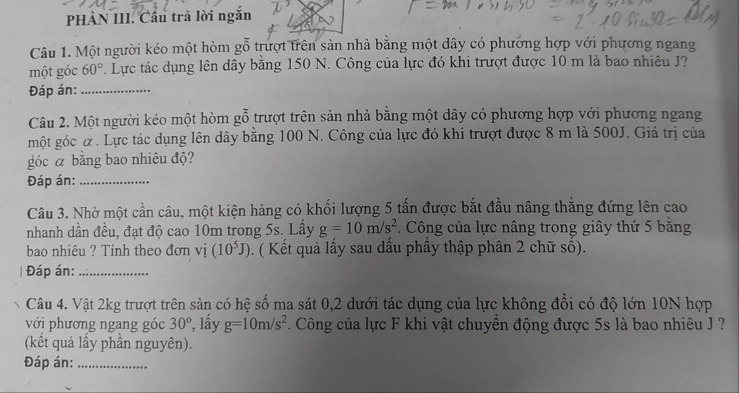 PHÀN III. Cầu trả lời ngắn 
Câu 1. Một người kéo một hòm gỗ trượt trên sản nhà bằng một dây có phương hợp với phương ngang 
một góc 60°. Lực tác dụng lên dây bằng 150 N. Công của lực đó khi trượt được 10 m là bao nhiêu J? 
Đáp án:_ 
Câu 2. Một người kéo một hòm gỗ trượt trên sàn nhà bằng một dây có phương hợp với phương ngang 
một góc α. Lực tác dụng lên dây bằng 100 N. Công của lực đó khi trượt được 8 m là 500J. Giá trị của 
góc α bằng bao nhiêu độ? 
Đáp án:_ 
Câu 3. Nhờ một cần câu, một kiện hàng có khối lượng 5 tấn được bắt đầu nâng thẳng đứng lên cao 
nhanh dần đều, đạt độ cao 10m trong 5s. Lấy g=10m/s^2.. Công của lực nâng trong giây thứ 5 băng 
bao nhiêu ? Tính theo đơn vị (10^5J) ). ( Kết quả lấy sau dầu phầy thập phân 2 chữ số). 
Đáp án:_ 
Câu 4. Vật 2kg trượt trên sản có hệ số ma sát 0, 2 dưới tác dụng của lực không đồi có độ lớn 10N hợp 
với phương ngang góc 30° , lấy g=10m/s^2. Công của lực F khi vật chuyên động được 5s là bao nhiêu J ? 
(kết quả lấy phần nguyên). 
Đáp án:_