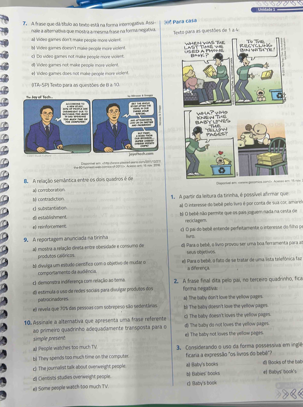 Unidade 1
7. A frase que dá título ao texto está na forma interrogativa. Assi- $ Para casa
nale a alternativa que mostra a mesma frase na forma negativa. e 1 a 4:
a) Video games don’t make people more violent.
b) Video games doesn’t make people more violent.
c) Do video games not make people more violent.
d) Video games not make people more violent.
e) Video games does not make people more violent.
(ITA-SP) Texto para as questões de 8 a 10.
Disponível em:. Acesso em: 15 nov. 2016.
8. A relação semântica entre os dois quadros é de
Disponível em:. Acesso em: 15 nov.
a) corroboration.
b) contradiction. 1. A partir da leitura da tirinha, é possível afirmar que:
c) substantiation. a) O interesse do bebê pelo livro é por conta de sua cor, amarel
d) establishment. b) O bebê não permite que os pais joguem nada na cesta de
reciclagem.
e) reinforcement
c) O pai do bebê entende perfeitamente o interesse do filho po
9. A reportagem anunciada na tirinha livro.
a) mostra a relação direta entre obesidade e consumo de d) Para o bebê, o livro provou ser uma boa ferramenta para at
seus objetivos.
produtos calóricos.
b) divulga um estudo científico com o objetivo de mudar o e) Para o bebê, o fato de se tratar de uma lista telefônica faz
a diferença.
comportamento da audiência.
c) demonstra indiferença com relação ao tema. 2. A frase final dita pelo pai, no terceiro quadrinho, fica
d) estímula o uso de redes sociais para divulgar produtos dos forma negativa:
patrocinadores. a) The baby don't love the yellow pages.
e) revela que 70% das pessoas com sobrepeso são sedentárias. b) The baby doesn’t love the yellow pages.
10. Assinale a alternativa que apresenta uma frase referente c) The baby doesn't loves the yellow pages.
ao primeiro quadrinho adequadamente transposta para o d) The baby do not loves the yellow pages.
simple present. e) The baby not loves the yellow pages.
a) People watches too much TV. 3. Considerando o uso da forma possessiva em inglêo
b) They spends too much time on the computer. ficaria a expressão "os livros do bebê"?
c) The journalist talk about overweight people. a) Baby's books d) Books of the bab
d) Cientists studies overweight people. b) Babies' books e) Babys' book's
e) Some people watch too much TV. c) Baby's book