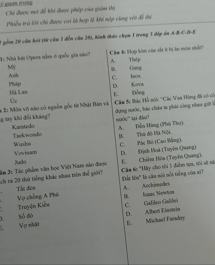 Ý quan trong
Chi được mở đề khi được phép của giám thị
Phiếu trả lời chi được coi là hợp lệ khi nộp cùng với đề thi
1 gồm 20 câu hồi (từ câu 1 đến câu 20), hình thức chọn 1 trong 5 đáp án A-B-C-D-E
1: Nhà hát Opera nằm ở quốc gia nào? Câu 4: Hợp kim của sắt ít bị ăn mòn nhất?
A. Thép
Mỹ Gang
B.
Anh
C. Inox
Pháp Kova
D.
Hà Lan Đồng
E.
Úc
1 2: Môn võ nào có nguồn gốc từ Nhật Bản và Câu 5: Bác Hồ nói: “Các Vua Hùng đã có cô
g tay khi đối kháng? dựng nước, bác cháu ta phải cùng nhau giữ là
Karatedo nước' tại đâu?
A.
Taekwondo Đền Hùng (Phú Thọ).
B. Thủ đô Hà Nội.
Wushu C. Pác Bó (Cao Bằng).
Vovinam D. Định Hoá (Tuyên Quang)
Judo
âu 3: Tác phẩm văn học Việt Nam nào được E. Chiêm Hóa (Tuyên Quang).
ch ra 20 thứ tiếng khác nhau trên thế giới? Câu 6: "Hãy cho tôi 1 điểm tựa, tôi sẽ nã
Đất lên" là câu nói nổi tiếng của ai?
Tắt đèn A. Archimedes
a Vợ chồng A Phủ B. Isaac Newton
Truyện Kiều C. Galileo Galilei
). Số đỏ
D.
E. Vợ nhặt Albert Einstein
E. Michael Faraday