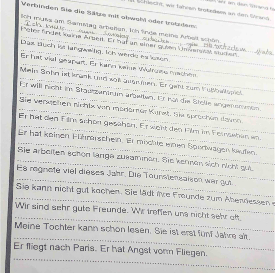 st Schlecht; wir fähren trotzdem an den Strand. 
Verbinden Sie die Sätze mit obwohl oder trotzdem: 
Ich muss am Samstag arbeiten. Ich finde meine Arbeit schön. 
Peter findet keine Arbeit. Er hat an einer guten Universität studiert. 
Das Buch ist langweilig. Ich werde es lesen. 
Er hat viel gespart. Er kann keine Welreise machen. 
Mein Sohn ist krank und soll ausruhen. Er geht zum Fußballspiel. 
Er will nicht im Stadtzentrum arbeiten. Er hat die Stelle angenommen. 
Sie verstehen nichts von moderner Kunst. Sie sprechen davon. 
Er hat den Film schon gesehen. Er sieht den Film im Femsehen an. 
Er hat keinen Führerschein. Er möchte einen Sportwagen kaufen. 
Sie arbeiten schon lange zusammen. Sie kennen sich nicht gut. 
Es regnete viel dieses Jahr. Die Touristensaison war gut.. 
Sie kann nicht gut kochen. Sie lädt ihre Freunde zum Abendessen e 
Wir sind sehr gute Freunde. Wir treffen uns nicht sehr oft. 
Meine Tochter kann schon lesen. Sie ist erst fünf Jahre alt. 
Er fliegt nach Paris. Er hat Angst vorm Fliegen.