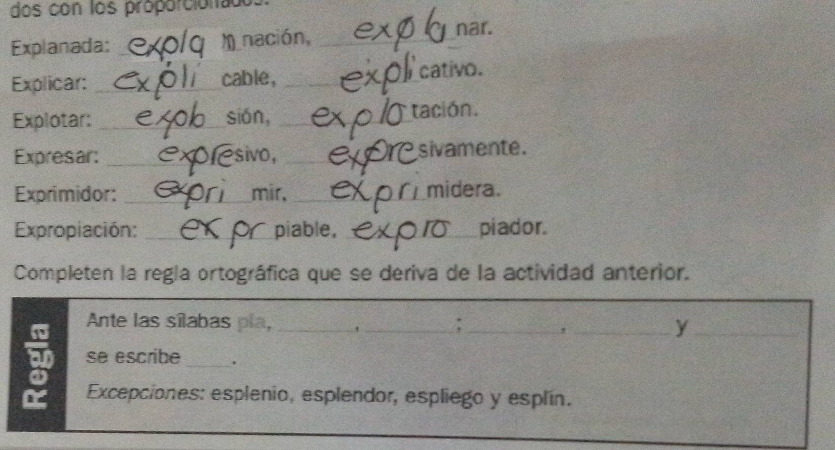 dos con los proporciónado 
Explanada: __nación,_ 
nar. 
Explicar: _cable, _cativo. 
Explotar: _sián, _tación. 
Expresar: _sivo, _sivamente. 
Exprimidor: _mir. _midera. 
Expropiación: _piable, _piador. 
Completen la regla ortográfica que se deriva de la actividad anterior. 
Ante las sílabas pla, __;_ 
, 
_' 
_y 
_ 
se escribe 
Excepciones: esplenio, esplendor, espliego y esplín.