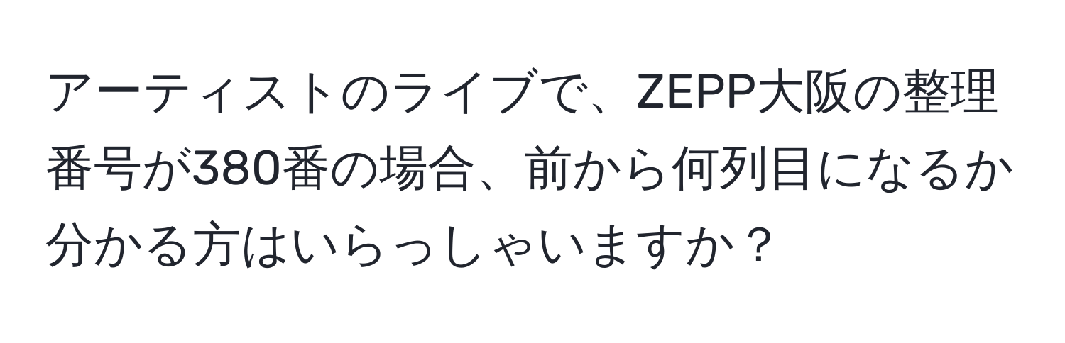 アーティストのライブで、ZEPP大阪の整理番号が380番の場合、前から何列目になるか分かる方はいらっしゃいますか？