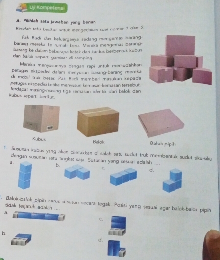 Uji Kompetensi
A. Pilihlah satu jawaban yang benar.
Bacalah teks berikut untuk mengerjakan soal nomor 1 dan 2.
Pak Budi dan keluarganya sedang mengemas barang-
barang mereka ke rumah baru. Mereka mengemas barang-
barang ke dalam beberapa kotak dan kardus berbentuk kubus
dan balok seperti gambar di samping.
Mereka menyusunnya dengan rapi untuk memudahkan
petugas ekspedisi dalam menyusun barang-barang mereka
di mobil truk besar. Pak Budi memberi masukan kepada
petugas ekspedisi ketika menyusun kemasan-kemasan tersebut.
Terdapat masing-masing tiga kemasan identik dari balok dan
kubus seperti berikut.
Balok pipih
1. Susunan kubus yang akan diletakkan di salah satu sudut truk membentuk sudut siku-siku
dengan susunan satu tingkat saja. Susunan yang sesuai adalah ....
a.
b.
Cd.
. Balok-balok pipih harus disusun secara tegak. Posisi yang sesuai agar balok-balok pipih
tidak terjatuh adalah ....
a.
C.
b.
d.