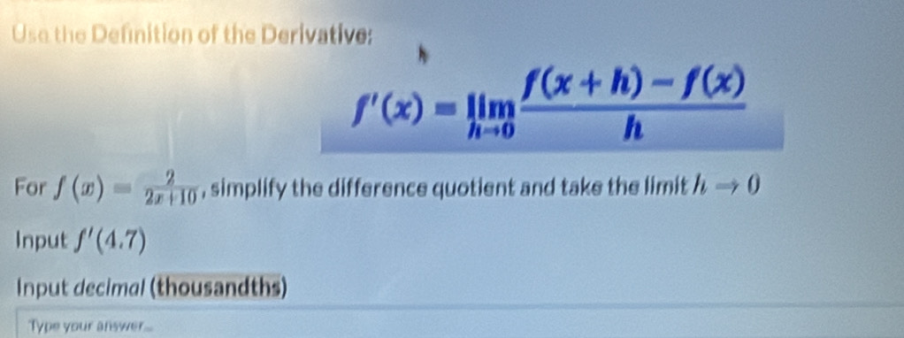 Use the Definition of the Derivative:
f'(x)=limlimits _hto 0 (f(x+h)-f(x))/h 
For f(x)= 2/2x+10  , simplify the difference quotient and take the limit hRightarrow 0
Input f'(4.7)
Input decimal (thousandths) 
Type your answer...