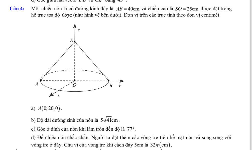 Một chiếc nón lá có đường kính đáy là AB=40cm và chiều cao là SO=25cm được đặt trong 
hệ trục toạ độ Oxyz (như hình vẽ bên dưới). Đơn vị trên các trục tính theo đơn vị centimét. 
a) A(0;20;0). 
b) Độ dài đường sinh của nón là 5sqrt(41)cm. 
c) Góc ở đỉnh của nón khi làm tròn đến độ là 77°. 
d) Để chiếc nón chắc chắn. Người ta đặt thêm các vòng tre trên bề mặt nón và song song với 
vòng tre ở đáy. Chu vi của vòng tre khi cách đáy 5cm là 32π (cm).