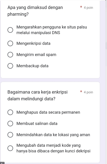 Apa yang dimaksud dengan 4 poin
pharming?
Mengarahkan pengguna ke situs palsu
melalui manipulasi DNS
Mengenkripsi data
Mengirim email spam
Membackup data
Bagaimana cara kerja enkripsi 4 poin
dalam melindungi data?
Menghapus data secara permanen
Membuat salinan data
Memindahkan data ke lokasi yang aman
Mengubah data menjadi kode yang
hanya bisa dibaca dengan kunci dekripsi